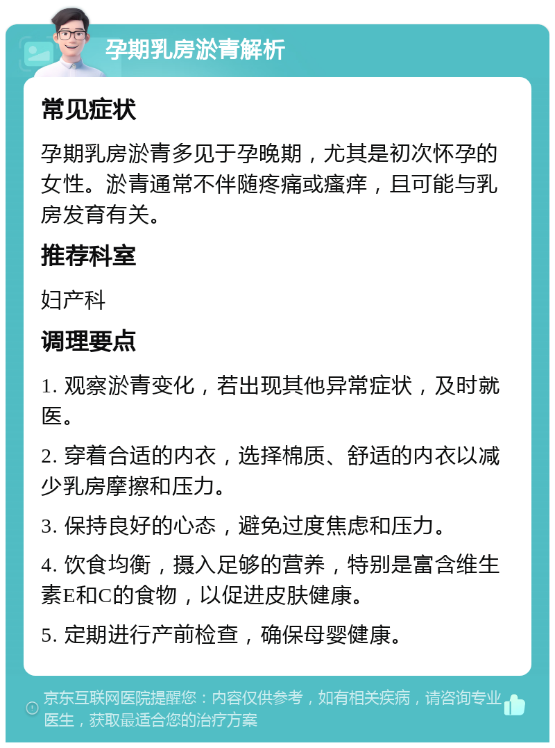 孕期乳房淤青解析 常见症状 孕期乳房淤青多见于孕晚期，尤其是初次怀孕的女性。淤青通常不伴随疼痛或瘙痒，且可能与乳房发育有关。 推荐科室 妇产科 调理要点 1. 观察淤青变化，若出现其他异常症状，及时就医。 2. 穿着合适的内衣，选择棉质、舒适的内衣以减少乳房摩擦和压力。 3. 保持良好的心态，避免过度焦虑和压力。 4. 饮食均衡，摄入足够的营养，特别是富含维生素E和C的食物，以促进皮肤健康。 5. 定期进行产前检查，确保母婴健康。