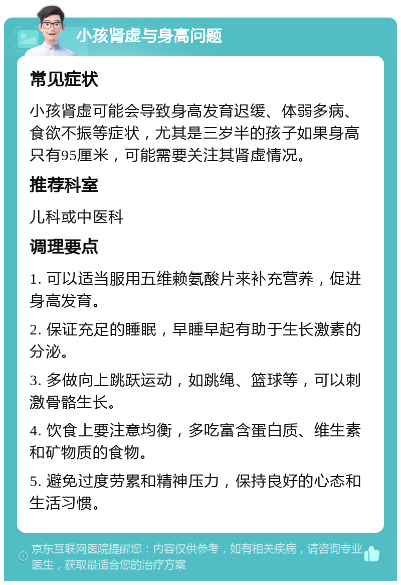 小孩肾虚与身高问题 常见症状 小孩肾虚可能会导致身高发育迟缓、体弱多病、食欲不振等症状，尤其是三岁半的孩子如果身高只有95厘米，可能需要关注其肾虚情况。 推荐科室 儿科或中医科 调理要点 1. 可以适当服用五维赖氨酸片来补充营养，促进身高发育。 2. 保证充足的睡眠，早睡早起有助于生长激素的分泌。 3. 多做向上跳跃运动，如跳绳、篮球等，可以刺激骨骼生长。 4. 饮食上要注意均衡，多吃富含蛋白质、维生素和矿物质的食物。 5. 避免过度劳累和精神压力，保持良好的心态和生活习惯。