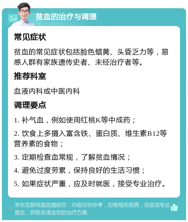 贫血的治疗与调理 常见症状 贫血的常见症状包括脸色蜡黄、头昏乏力等，易感人群有家族遗传史者、未经治疗者等。 推荐科室 血液内科或中医内科 调理要点 1. 补气血，例如使用红桃K等中成药； 2. 饮食上多摄入富含铁、蛋白质、维生素B12等营养素的食物； 3. 定期检查血常规，了解贫血情况； 4. 避免过度劳累，保持良好的生活习惯； 5. 如果症状严重，应及时就医，接受专业治疗。