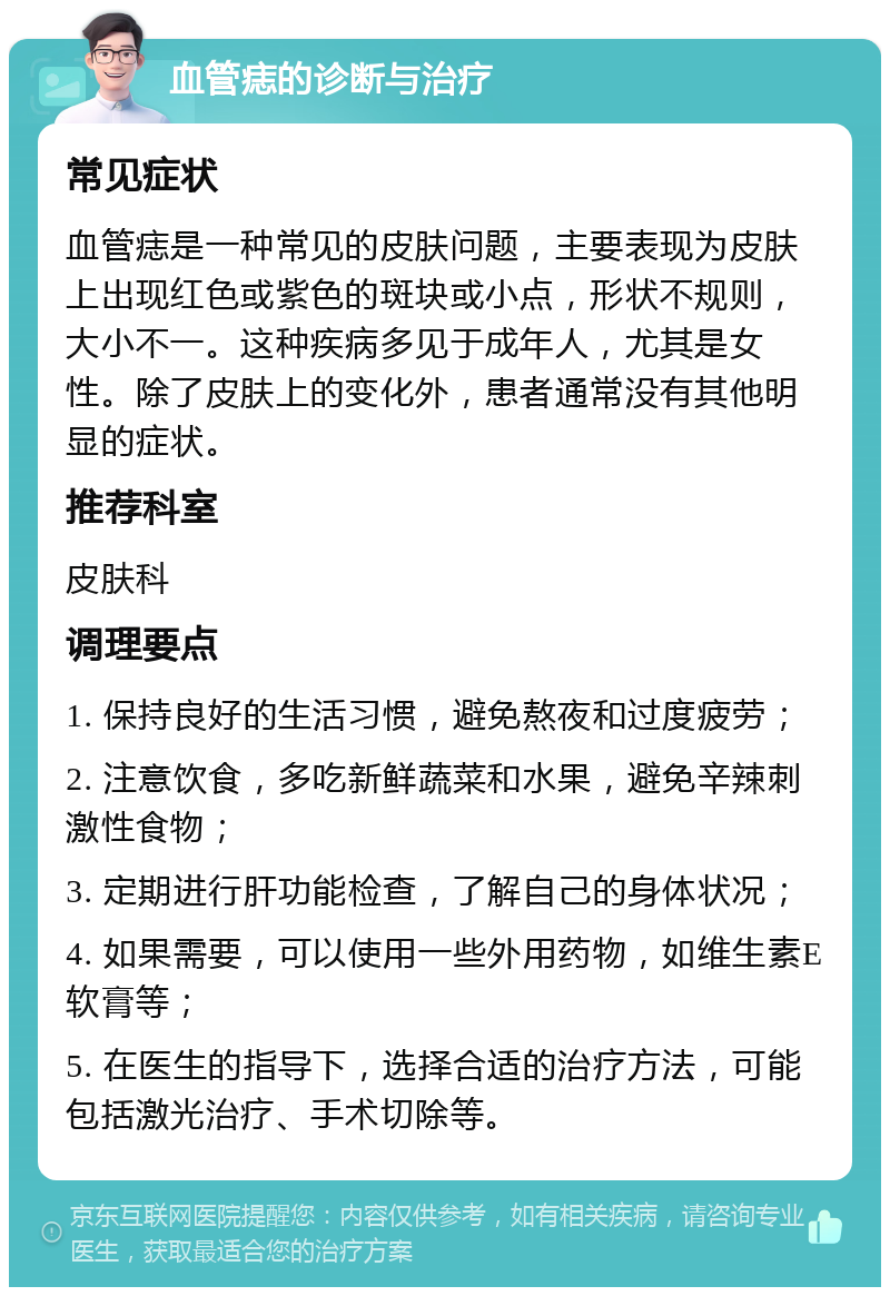 血管痣的诊断与治疗 常见症状 血管痣是一种常见的皮肤问题，主要表现为皮肤上出现红色或紫色的斑块或小点，形状不规则，大小不一。这种疾病多见于成年人，尤其是女性。除了皮肤上的变化外，患者通常没有其他明显的症状。 推荐科室 皮肤科 调理要点 1. 保持良好的生活习惯，避免熬夜和过度疲劳； 2. 注意饮食，多吃新鲜蔬菜和水果，避免辛辣刺激性食物； 3. 定期进行肝功能检查，了解自己的身体状况； 4. 如果需要，可以使用一些外用药物，如维生素E软膏等； 5. 在医生的指导下，选择合适的治疗方法，可能包括激光治疗、手术切除等。