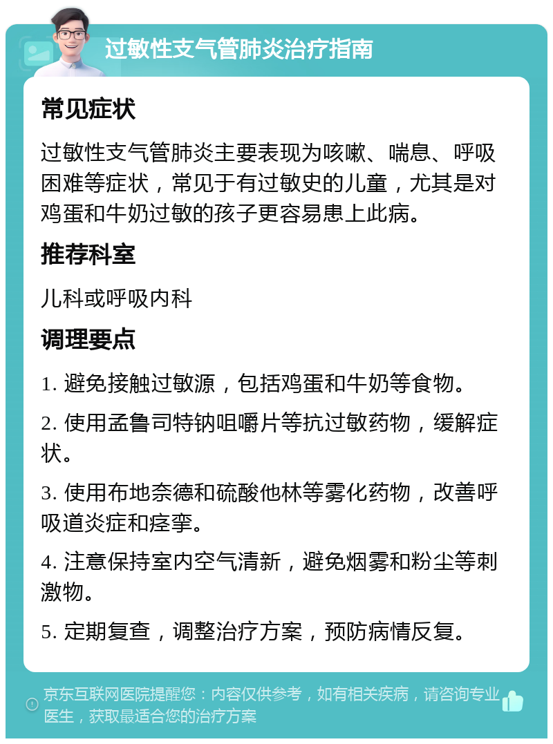 过敏性支气管肺炎治疗指南 常见症状 过敏性支气管肺炎主要表现为咳嗽、喘息、呼吸困难等症状，常见于有过敏史的儿童，尤其是对鸡蛋和牛奶过敏的孩子更容易患上此病。 推荐科室 儿科或呼吸内科 调理要点 1. 避免接触过敏源，包括鸡蛋和牛奶等食物。 2. 使用孟鲁司特钠咀嚼片等抗过敏药物，缓解症状。 3. 使用布地奈德和硫酸他林等雾化药物，改善呼吸道炎症和痉挛。 4. 注意保持室内空气清新，避免烟雾和粉尘等刺激物。 5. 定期复查，调整治疗方案，预防病情反复。