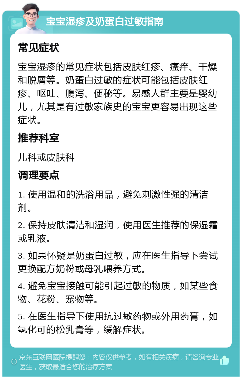 宝宝湿疹及奶蛋白过敏指南 常见症状 宝宝湿疹的常见症状包括皮肤红疹、瘙痒、干燥和脱屑等。奶蛋白过敏的症状可能包括皮肤红疹、呕吐、腹泻、便秘等。易感人群主要是婴幼儿，尤其是有过敏家族史的宝宝更容易出现这些症状。 推荐科室 儿科或皮肤科 调理要点 1. 使用温和的洗浴用品，避免刺激性强的清洁剂。 2. 保持皮肤清洁和湿润，使用医生推荐的保湿霜或乳液。 3. 如果怀疑是奶蛋白过敏，应在医生指导下尝试更换配方奶粉或母乳喂养方式。 4. 避免宝宝接触可能引起过敏的物质，如某些食物、花粉、宠物等。 5. 在医生指导下使用抗过敏药物或外用药膏，如氢化可的松乳膏等，缓解症状。