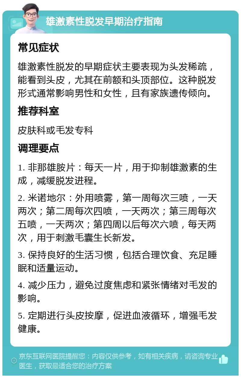 雄激素性脱发早期治疗指南 常见症状 雄激素性脱发的早期症状主要表现为头发稀疏，能看到头皮，尤其在前额和头顶部位。这种脱发形式通常影响男性和女性，且有家族遗传倾向。 推荐科室 皮肤科或毛发专科 调理要点 1. 非那雄胺片：每天一片，用于抑制雄激素的生成，减缓脱发进程。 2. 米诺地尔：外用喷雾，第一周每次三喷，一天两次；第二周每次四喷，一天两次；第三周每次五喷，一天两次；第四周以后每次六喷，每天两次，用于刺激毛囊生长新发。 3. 保持良好的生活习惯，包括合理饮食、充足睡眠和适量运动。 4. 减少压力，避免过度焦虑和紧张情绪对毛发的影响。 5. 定期进行头皮按摩，促进血液循环，增强毛发健康。