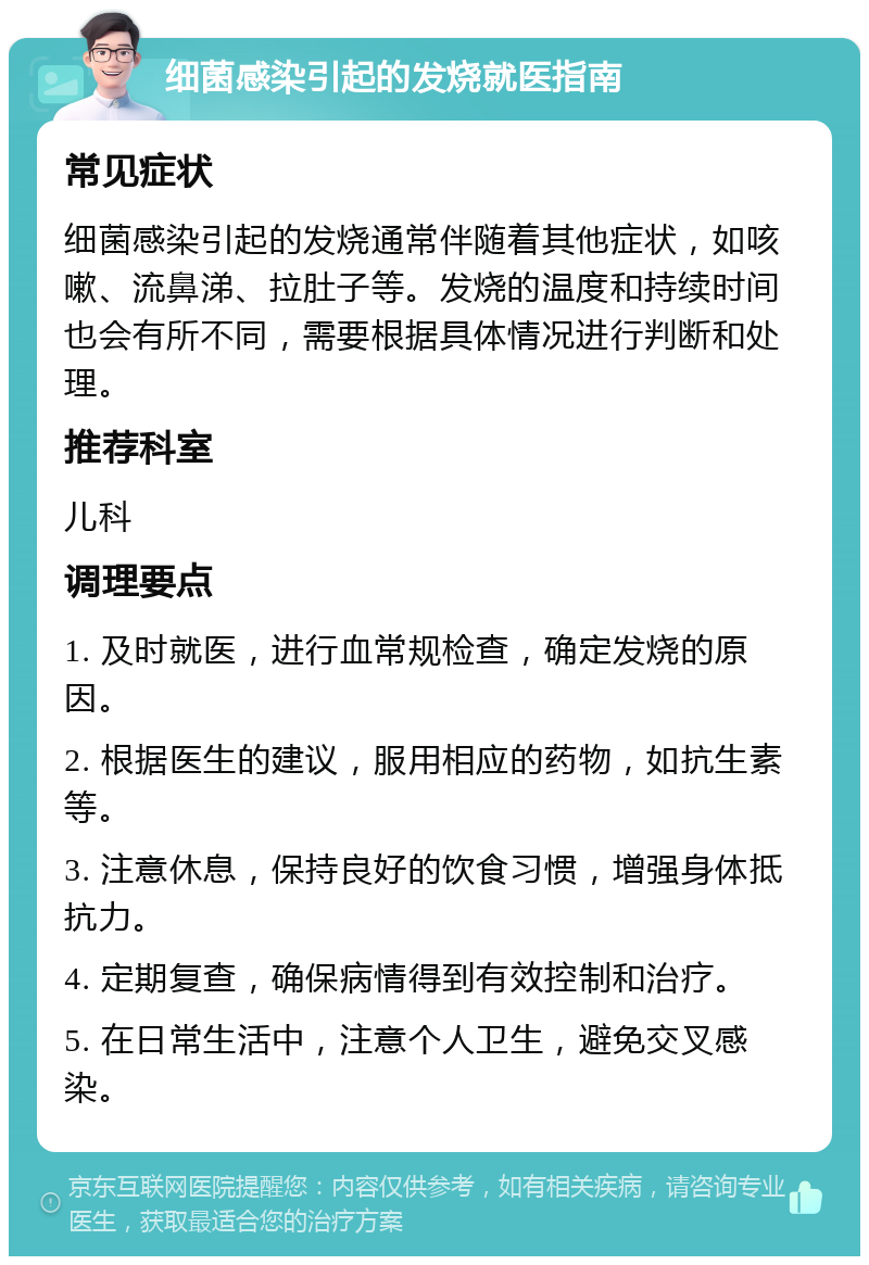 细菌感染引起的发烧就医指南 常见症状 细菌感染引起的发烧通常伴随着其他症状，如咳嗽、流鼻涕、拉肚子等。发烧的温度和持续时间也会有所不同，需要根据具体情况进行判断和处理。 推荐科室 儿科 调理要点 1. 及时就医，进行血常规检查，确定发烧的原因。 2. 根据医生的建议，服用相应的药物，如抗生素等。 3. 注意休息，保持良好的饮食习惯，增强身体抵抗力。 4. 定期复查，确保病情得到有效控制和治疗。 5. 在日常生活中，注意个人卫生，避免交叉感染。