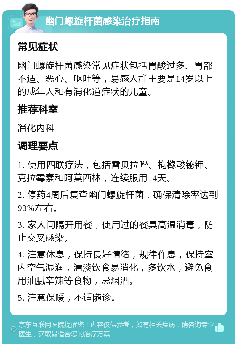 幽门螺旋杆菌感染治疗指南 常见症状 幽门螺旋杆菌感染常见症状包括胃酸过多、胃部不适、恶心、呕吐等，易感人群主要是14岁以上的成年人和有消化道症状的儿童。 推荐科室 消化内科 调理要点 1. 使用四联疗法，包括雷贝拉唑、枸橼酸铋钾、克拉霉素和阿莫西林，连续服用14天。 2. 停药4周后复查幽门螺旋杆菌，确保清除率达到93%左右。 3. 家人间隔开用餐，使用过的餐具高温消毒，防止交叉感染。 4. 注意休息，保持良好情绪，规律作息，保持室内空气湿润，清淡饮食易消化，多饮水，避免食用油腻辛辣等食物，忌烟酒。 5. 注意保暖，不适随诊。