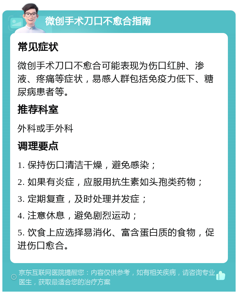 微创手术刀口不愈合指南 常见症状 微创手术刀口不愈合可能表现为伤口红肿、渗液、疼痛等症状，易感人群包括免疫力低下、糖尿病患者等。 推荐科室 外科或手外科 调理要点 1. 保持伤口清洁干燥，避免感染； 2. 如果有炎症，应服用抗生素如头孢类药物； 3. 定期复查，及时处理并发症； 4. 注意休息，避免剧烈运动； 5. 饮食上应选择易消化、富含蛋白质的食物，促进伤口愈合。