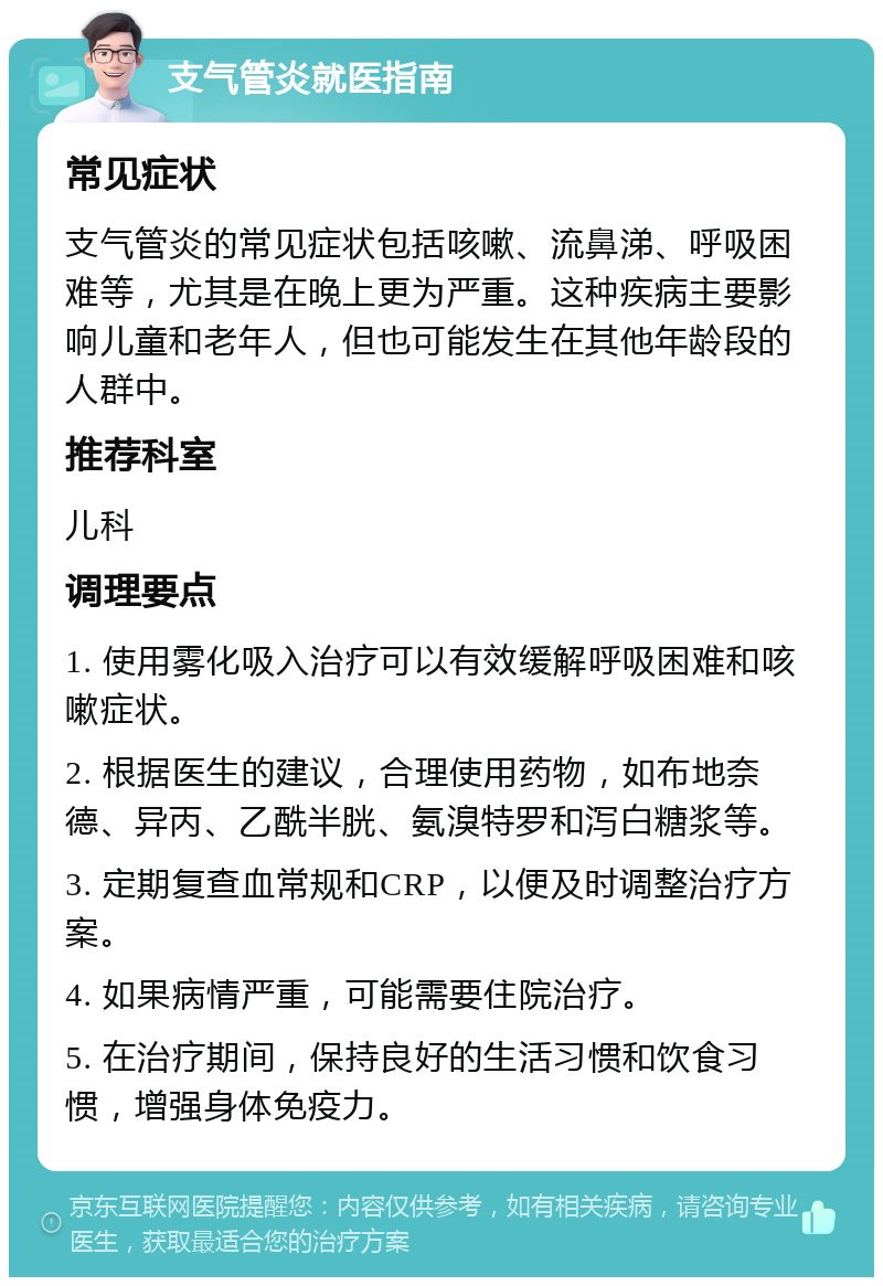 支气管炎就医指南 常见症状 支气管炎的常见症状包括咳嗽、流鼻涕、呼吸困难等，尤其是在晚上更为严重。这种疾病主要影响儿童和老年人，但也可能发生在其他年龄段的人群中。 推荐科室 儿科 调理要点 1. 使用雾化吸入治疗可以有效缓解呼吸困难和咳嗽症状。 2. 根据医生的建议，合理使用药物，如布地奈德、异丙、乙酰半胱、氨溴特罗和泻白糖浆等。 3. 定期复查血常规和CRP，以便及时调整治疗方案。 4. 如果病情严重，可能需要住院治疗。 5. 在治疗期间，保持良好的生活习惯和饮食习惯，增强身体免疫力。