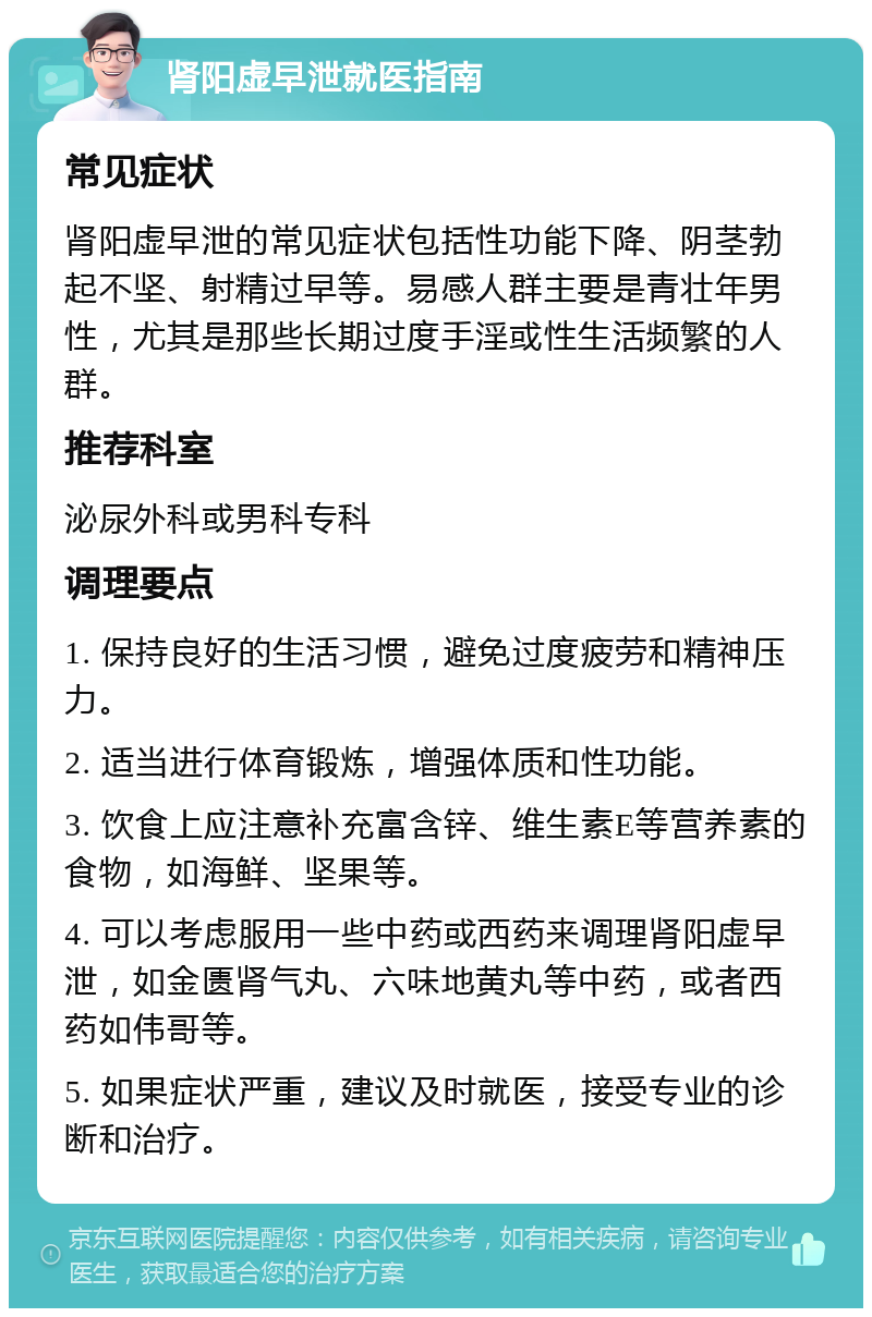 肾阳虚早泄就医指南 常见症状 肾阳虚早泄的常见症状包括性功能下降、阴茎勃起不坚、射精过早等。易感人群主要是青壮年男性，尤其是那些长期过度手淫或性生活频繁的人群。 推荐科室 泌尿外科或男科专科 调理要点 1. 保持良好的生活习惯，避免过度疲劳和精神压力。 2. 适当进行体育锻炼，增强体质和性功能。 3. 饮食上应注意补充富含锌、维生素E等营养素的食物，如海鲜、坚果等。 4. 可以考虑服用一些中药或西药来调理肾阳虚早泄，如金匮肾气丸、六味地黄丸等中药，或者西药如伟哥等。 5. 如果症状严重，建议及时就医，接受专业的诊断和治疗。