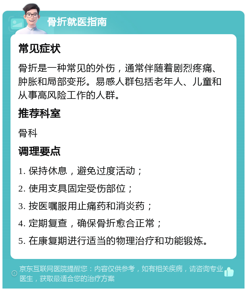 骨折就医指南 常见症状 骨折是一种常见的外伤，通常伴随着剧烈疼痛、肿胀和局部变形。易感人群包括老年人、儿童和从事高风险工作的人群。 推荐科室 骨科 调理要点 1. 保持休息，避免过度活动； 2. 使用支具固定受伤部位； 3. 按医嘱服用止痛药和消炎药； 4. 定期复查，确保骨折愈合正常； 5. 在康复期进行适当的物理治疗和功能锻炼。