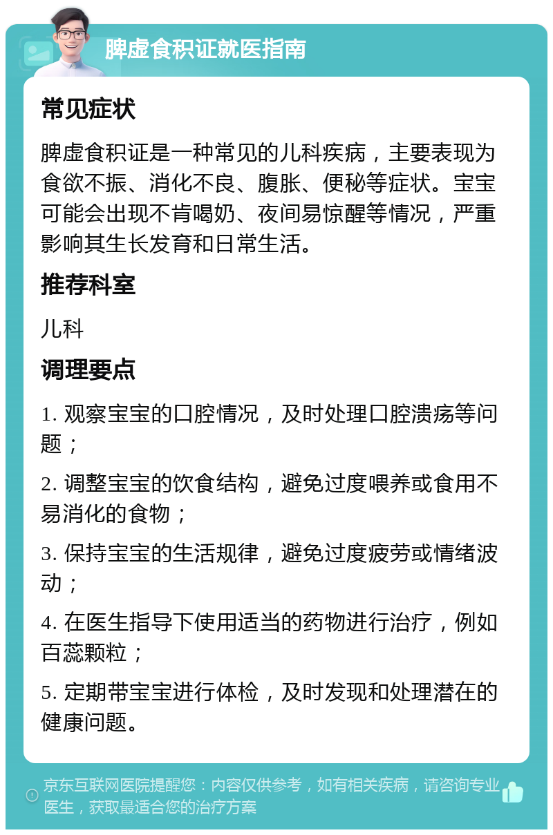 脾虚食积证就医指南 常见症状 脾虚食积证是一种常见的儿科疾病，主要表现为食欲不振、消化不良、腹胀、便秘等症状。宝宝可能会出现不肯喝奶、夜间易惊醒等情况，严重影响其生长发育和日常生活。 推荐科室 儿科 调理要点 1. 观察宝宝的口腔情况，及时处理口腔溃疡等问题； 2. 调整宝宝的饮食结构，避免过度喂养或食用不易消化的食物； 3. 保持宝宝的生活规律，避免过度疲劳或情绪波动； 4. 在医生指导下使用适当的药物进行治疗，例如百蕊颗粒； 5. 定期带宝宝进行体检，及时发现和处理潜在的健康问题。