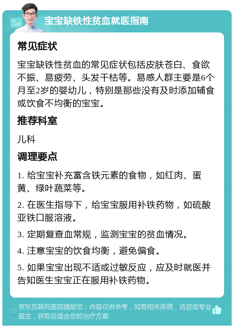 宝宝缺铁性贫血就医指南 常见症状 宝宝缺铁性贫血的常见症状包括皮肤苍白、食欲不振、易疲劳、头发干枯等。易感人群主要是6个月至2岁的婴幼儿，特别是那些没有及时添加辅食或饮食不均衡的宝宝。 推荐科室 儿科 调理要点 1. 给宝宝补充富含铁元素的食物，如红肉、蛋黄、绿叶蔬菜等。 2. 在医生指导下，给宝宝服用补铁药物，如硫酸亚铁口服溶液。 3. 定期复查血常规，监测宝宝的贫血情况。 4. 注意宝宝的饮食均衡，避免偏食。 5. 如果宝宝出现不适或过敏反应，应及时就医并告知医生宝宝正在服用补铁药物。