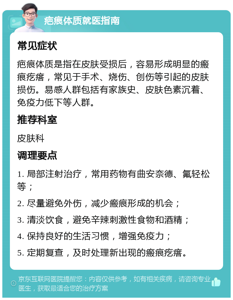 疤痕体质就医指南 常见症状 疤痕体质是指在皮肤受损后，容易形成明显的瘢痕疙瘩，常见于手术、烧伤、创伤等引起的皮肤损伤。易感人群包括有家族史、皮肤色素沉着、免疫力低下等人群。 推荐科室 皮肤科 调理要点 1. 局部注射治疗，常用药物有曲安奈德、氟轻松等； 2. 尽量避免外伤，减少瘢痕形成的机会； 3. 清淡饮食，避免辛辣刺激性食物和酒精； 4. 保持良好的生活习惯，增强免疫力； 5. 定期复查，及时处理新出现的瘢痕疙瘩。