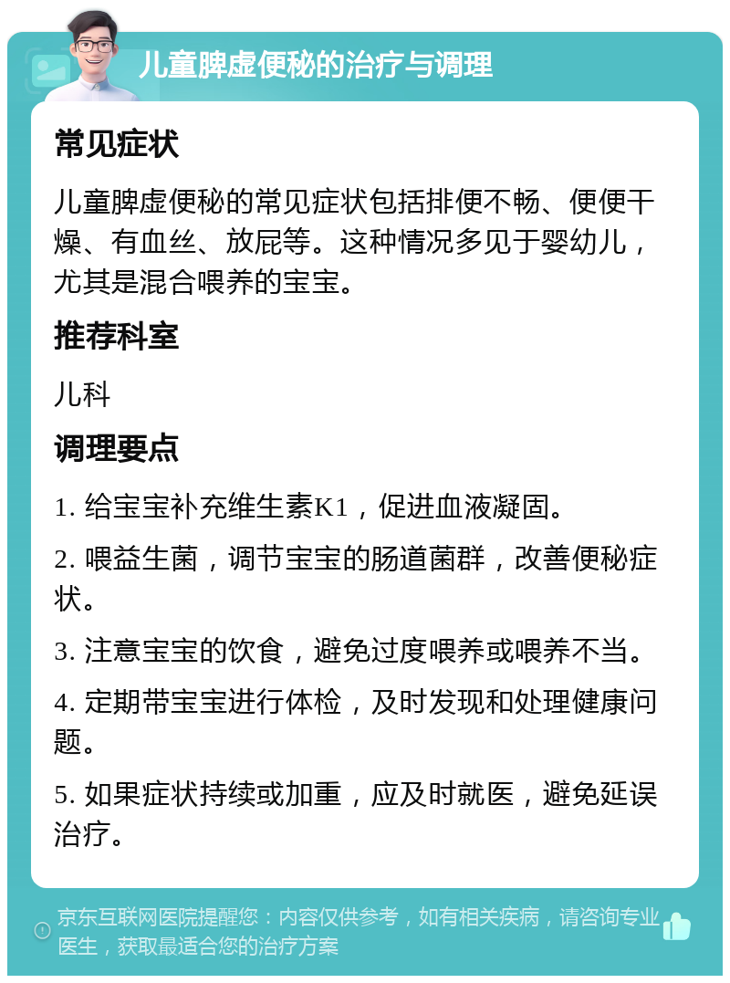 儿童脾虚便秘的治疗与调理 常见症状 儿童脾虚便秘的常见症状包括排便不畅、便便干燥、有血丝、放屁等。这种情况多见于婴幼儿，尤其是混合喂养的宝宝。 推荐科室 儿科 调理要点 1. 给宝宝补充维生素K1，促进血液凝固。 2. 喂益生菌，调节宝宝的肠道菌群，改善便秘症状。 3. 注意宝宝的饮食，避免过度喂养或喂养不当。 4. 定期带宝宝进行体检，及时发现和处理健康问题。 5. 如果症状持续或加重，应及时就医，避免延误治疗。