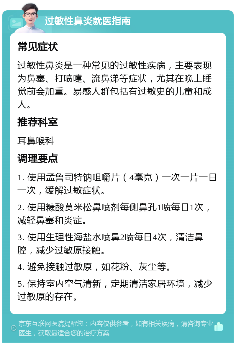 过敏性鼻炎就医指南 常见症状 过敏性鼻炎是一种常见的过敏性疾病，主要表现为鼻塞、打喷嚏、流鼻涕等症状，尤其在晚上睡觉前会加重。易感人群包括有过敏史的儿童和成人。 推荐科室 耳鼻喉科 调理要点 1. 使用孟鲁司特钠咀嚼片（4毫克）一次一片一日一次，缓解过敏症状。 2. 使用糠酸莫米松鼻喷剂每侧鼻孔1喷每日1次，减轻鼻塞和炎症。 3. 使用生理性海盐水喷鼻2喷每日4次，清洁鼻腔，减少过敏原接触。 4. 避免接触过敏原，如花粉、灰尘等。 5. 保持室内空气清新，定期清洁家居环境，减少过敏原的存在。