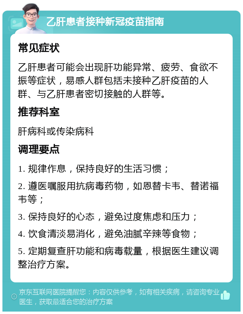 乙肝患者接种新冠疫苗指南 常见症状 乙肝患者可能会出现肝功能异常、疲劳、食欲不振等症状，易感人群包括未接种乙肝疫苗的人群、与乙肝患者密切接触的人群等。 推荐科室 肝病科或传染病科 调理要点 1. 规律作息，保持良好的生活习惯； 2. 遵医嘱服用抗病毒药物，如恩替卡韦、替诺福韦等； 3. 保持良好的心态，避免过度焦虑和压力； 4. 饮食清淡易消化，避免油腻辛辣等食物； 5. 定期复查肝功能和病毒载量，根据医生建议调整治疗方案。