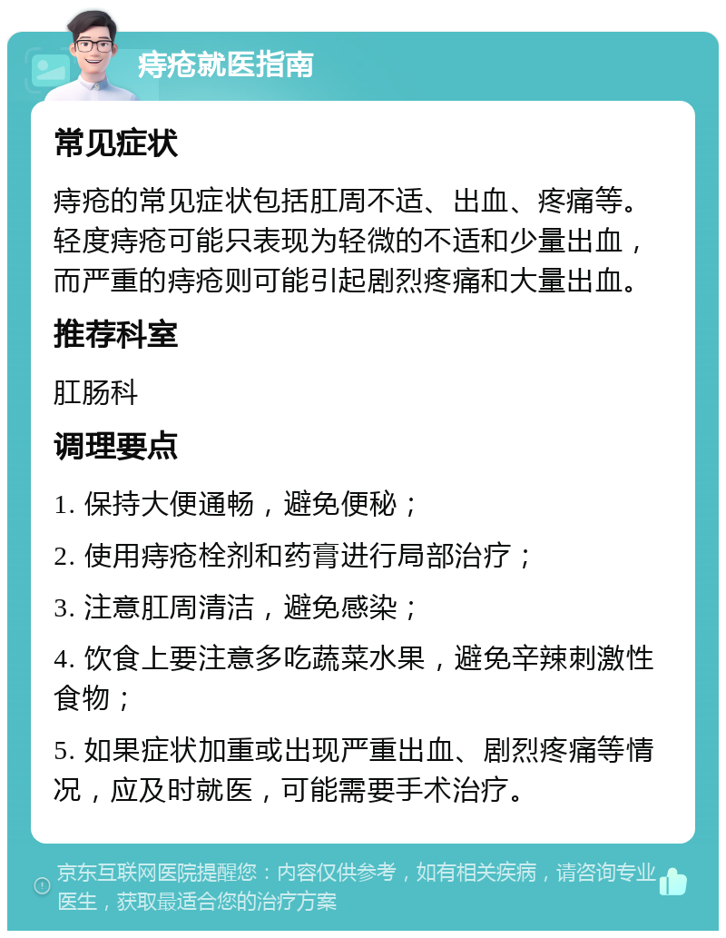 痔疮就医指南 常见症状 痔疮的常见症状包括肛周不适、出血、疼痛等。轻度痔疮可能只表现为轻微的不适和少量出血，而严重的痔疮则可能引起剧烈疼痛和大量出血。 推荐科室 肛肠科 调理要点 1. 保持大便通畅，避免便秘； 2. 使用痔疮栓剂和药膏进行局部治疗； 3. 注意肛周清洁，避免感染； 4. 饮食上要注意多吃蔬菜水果，避免辛辣刺激性食物； 5. 如果症状加重或出现严重出血、剧烈疼痛等情况，应及时就医，可能需要手术治疗。