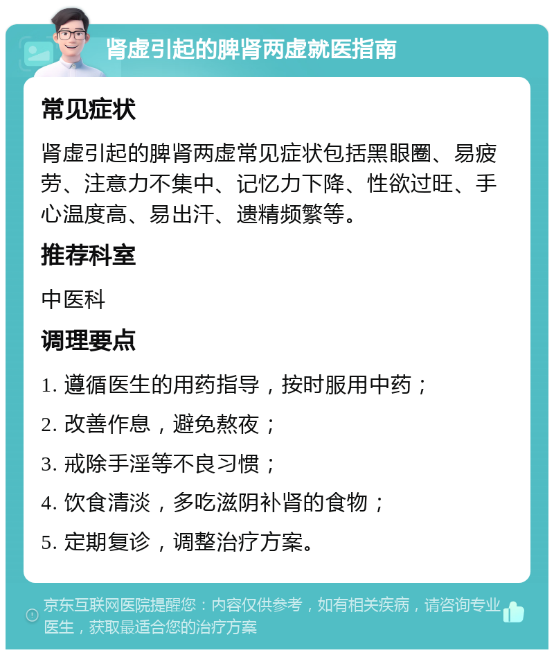 肾虚引起的脾肾两虚就医指南 常见症状 肾虚引起的脾肾两虚常见症状包括黑眼圈、易疲劳、注意力不集中、记忆力下降、性欲过旺、手心温度高、易出汗、遗精频繁等。 推荐科室 中医科 调理要点 1. 遵循医生的用药指导，按时服用中药； 2. 改善作息，避免熬夜； 3. 戒除手淫等不良习惯； 4. 饮食清淡，多吃滋阴补肾的食物； 5. 定期复诊，调整治疗方案。