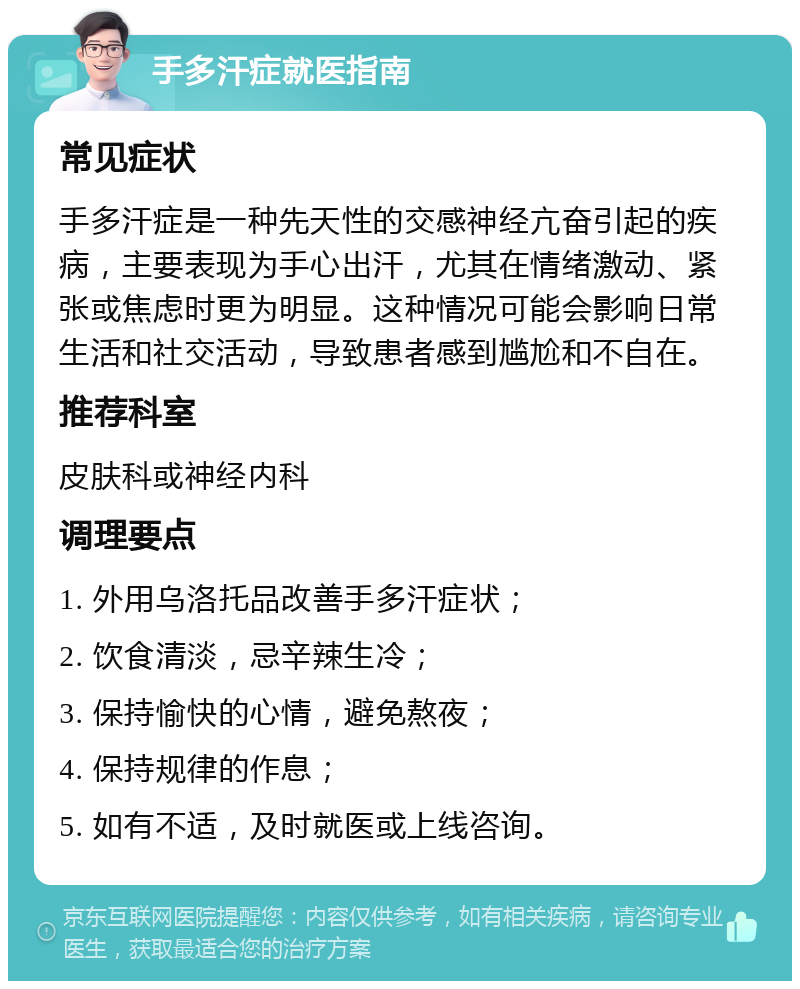 手多汗症就医指南 常见症状 手多汗症是一种先天性的交感神经亢奋引起的疾病，主要表现为手心出汗，尤其在情绪激动、紧张或焦虑时更为明显。这种情况可能会影响日常生活和社交活动，导致患者感到尴尬和不自在。 推荐科室 皮肤科或神经内科 调理要点 1. 外用乌洛托品改善手多汗症状； 2. 饮食清淡，忌辛辣生冷； 3. 保持愉快的心情，避免熬夜； 4. 保持规律的作息； 5. 如有不适，及时就医或上线咨询。