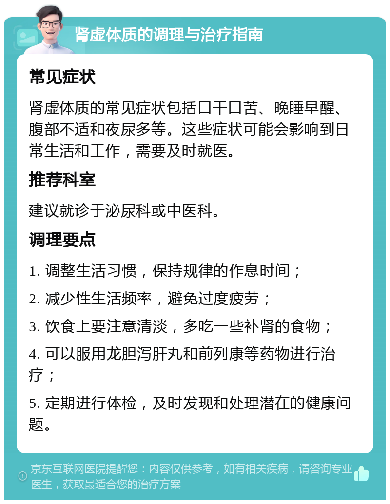 肾虚体质的调理与治疗指南 常见症状 肾虚体质的常见症状包括口干口苦、晚睡早醒、腹部不适和夜尿多等。这些症状可能会影响到日常生活和工作，需要及时就医。 推荐科室 建议就诊于泌尿科或中医科。 调理要点 1. 调整生活习惯，保持规律的作息时间； 2. 减少性生活频率，避免过度疲劳； 3. 饮食上要注意清淡，多吃一些补肾的食物； 4. 可以服用龙胆泻肝丸和前列康等药物进行治疗； 5. 定期进行体检，及时发现和处理潜在的健康问题。