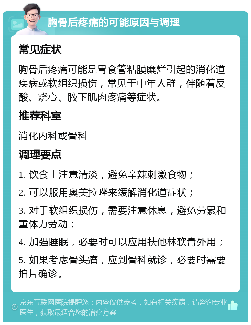 胸骨后疼痛的可能原因与调理 常见症状 胸骨后疼痛可能是胃食管粘膜糜烂引起的消化道疾病或软组织损伤，常见于中年人群，伴随着反酸、烧心、腋下肌肉疼痛等症状。 推荐科室 消化内科或骨科 调理要点 1. 饮食上注意清淡，避免辛辣刺激食物； 2. 可以服用奥美拉唑来缓解消化道症状； 3. 对于软组织损伤，需要注意休息，避免劳累和重体力劳动； 4. 加强睡眠，必要时可以应用扶他林软膏外用； 5. 如果考虑骨头痛，应到骨科就诊，必要时需要拍片确诊。