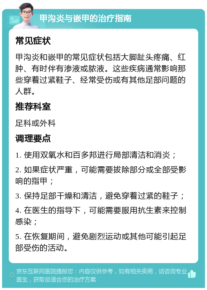 甲沟炎与嵌甲的治疗指南 常见症状 甲沟炎和嵌甲的常见症状包括大脚趾头疼痛、红肿、有时伴有渗液或脓液。这些疾病通常影响那些穿着过紧鞋子、经常受伤或有其他足部问题的人群。 推荐科室 足科或外科 调理要点 1. 使用双氧水和百多邦进行局部清洁和消炎； 2. 如果症状严重，可能需要拔除部分或全部受影响的指甲； 3. 保持足部干燥和清洁，避免穿着过紧的鞋子； 4. 在医生的指导下，可能需要服用抗生素来控制感染； 5. 在恢复期间，避免剧烈运动或其他可能引起足部受伤的活动。