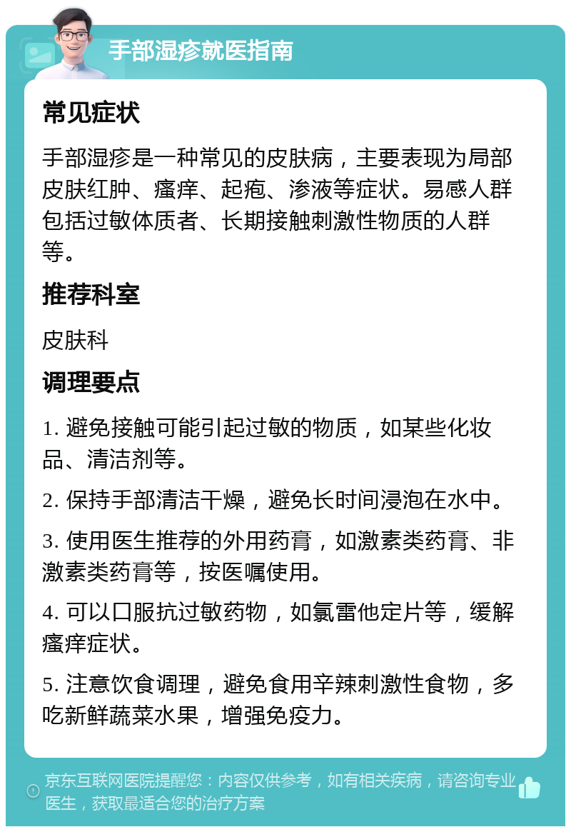 手部湿疹就医指南 常见症状 手部湿疹是一种常见的皮肤病，主要表现为局部皮肤红肿、瘙痒、起疱、渗液等症状。易感人群包括过敏体质者、长期接触刺激性物质的人群等。 推荐科室 皮肤科 调理要点 1. 避免接触可能引起过敏的物质，如某些化妆品、清洁剂等。 2. 保持手部清洁干燥，避免长时间浸泡在水中。 3. 使用医生推荐的外用药膏，如激素类药膏、非激素类药膏等，按医嘱使用。 4. 可以口服抗过敏药物，如氯雷他定片等，缓解瘙痒症状。 5. 注意饮食调理，避免食用辛辣刺激性食物，多吃新鲜蔬菜水果，增强免疫力。