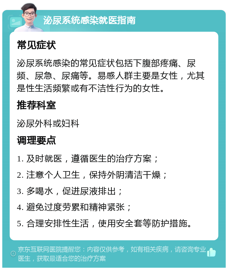 泌尿系统感染就医指南 常见症状 泌尿系统感染的常见症状包括下腹部疼痛、尿频、尿急、尿痛等。易感人群主要是女性，尤其是性生活频繁或有不洁性行为的女性。 推荐科室 泌尿外科或妇科 调理要点 1. 及时就医，遵循医生的治疗方案； 2. 注意个人卫生，保持外阴清洁干燥； 3. 多喝水，促进尿液排出； 4. 避免过度劳累和精神紧张； 5. 合理安排性生活，使用安全套等防护措施。