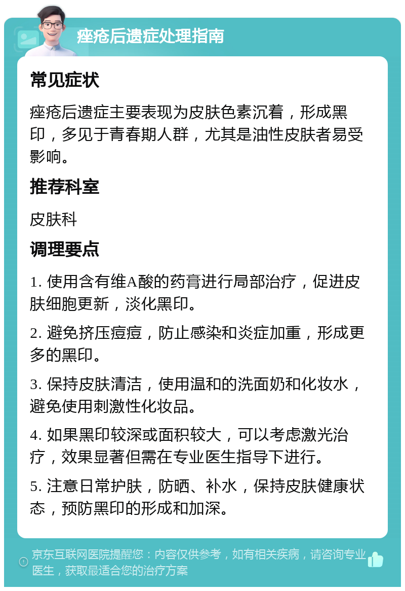 痤疮后遗症处理指南 常见症状 痤疮后遗症主要表现为皮肤色素沉着，形成黑印，多见于青春期人群，尤其是油性皮肤者易受影响。 推荐科室 皮肤科 调理要点 1. 使用含有维A酸的药膏进行局部治疗，促进皮肤细胞更新，淡化黑印。 2. 避免挤压痘痘，防止感染和炎症加重，形成更多的黑印。 3. 保持皮肤清洁，使用温和的洗面奶和化妆水，避免使用刺激性化妆品。 4. 如果黑印较深或面积较大，可以考虑激光治疗，效果显著但需在专业医生指导下进行。 5. 注意日常护肤，防晒、补水，保持皮肤健康状态，预防黑印的形成和加深。