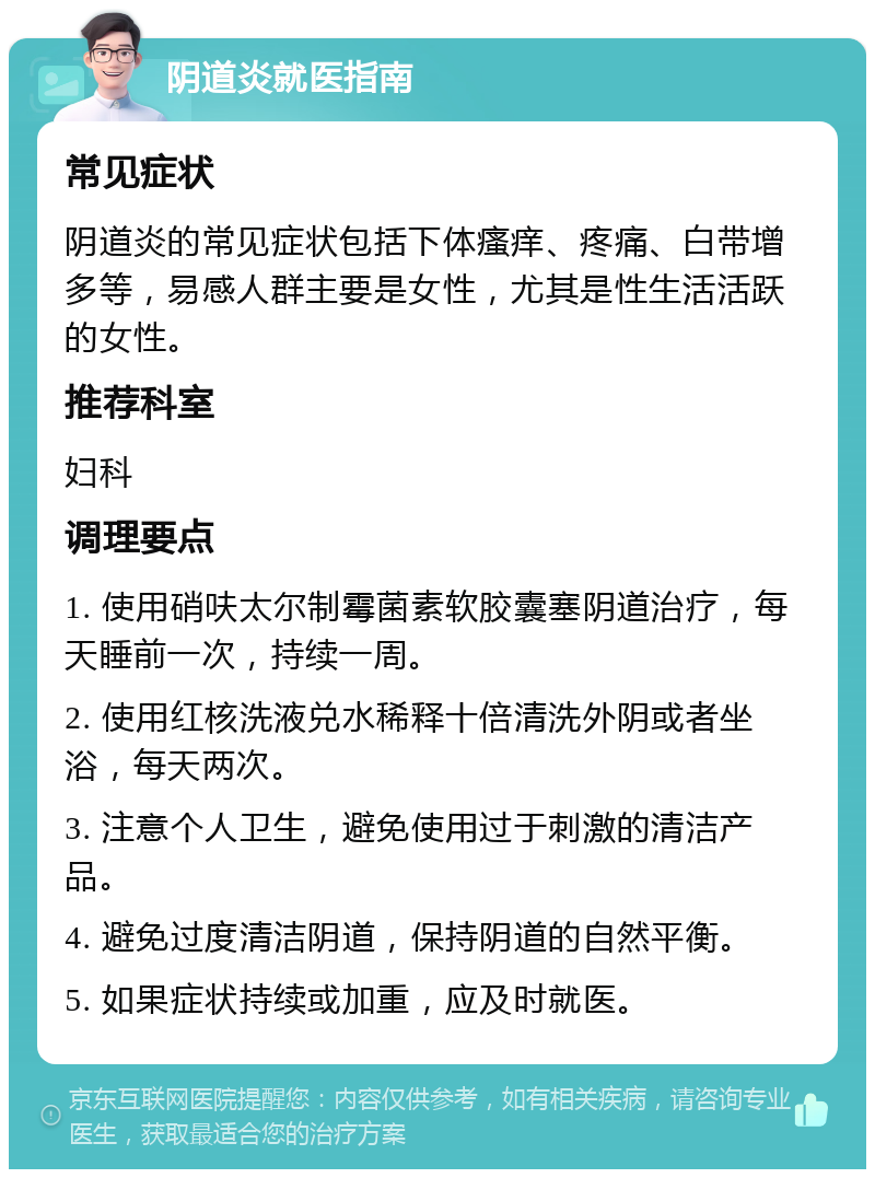 阴道炎就医指南 常见症状 阴道炎的常见症状包括下体瘙痒、疼痛、白带增多等，易感人群主要是女性，尤其是性生活活跃的女性。 推荐科室 妇科 调理要点 1. 使用硝呋太尔制霉菌素软胶囊塞阴道治疗，每天睡前一次，持续一周。 2. 使用红核洗液兑水稀释十倍清洗外阴或者坐浴，每天两次。 3. 注意个人卫生，避免使用过于刺激的清洁产品。 4. 避免过度清洁阴道，保持阴道的自然平衡。 5. 如果症状持续或加重，应及时就医。