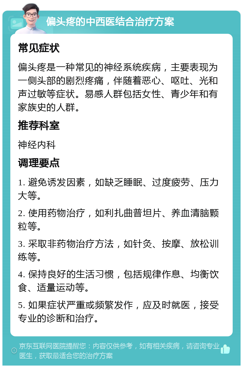 偏头疼的中西医结合治疗方案 常见症状 偏头疼是一种常见的神经系统疾病，主要表现为一侧头部的剧烈疼痛，伴随着恶心、呕吐、光和声过敏等症状。易感人群包括女性、青少年和有家族史的人群。 推荐科室 神经内科 调理要点 1. 避免诱发因素，如缺乏睡眠、过度疲劳、压力大等。 2. 使用药物治疗，如利扎曲普坦片、养血清脑颗粒等。 3. 采取非药物治疗方法，如针灸、按摩、放松训练等。 4. 保持良好的生活习惯，包括规律作息、均衡饮食、适量运动等。 5. 如果症状严重或频繁发作，应及时就医，接受专业的诊断和治疗。