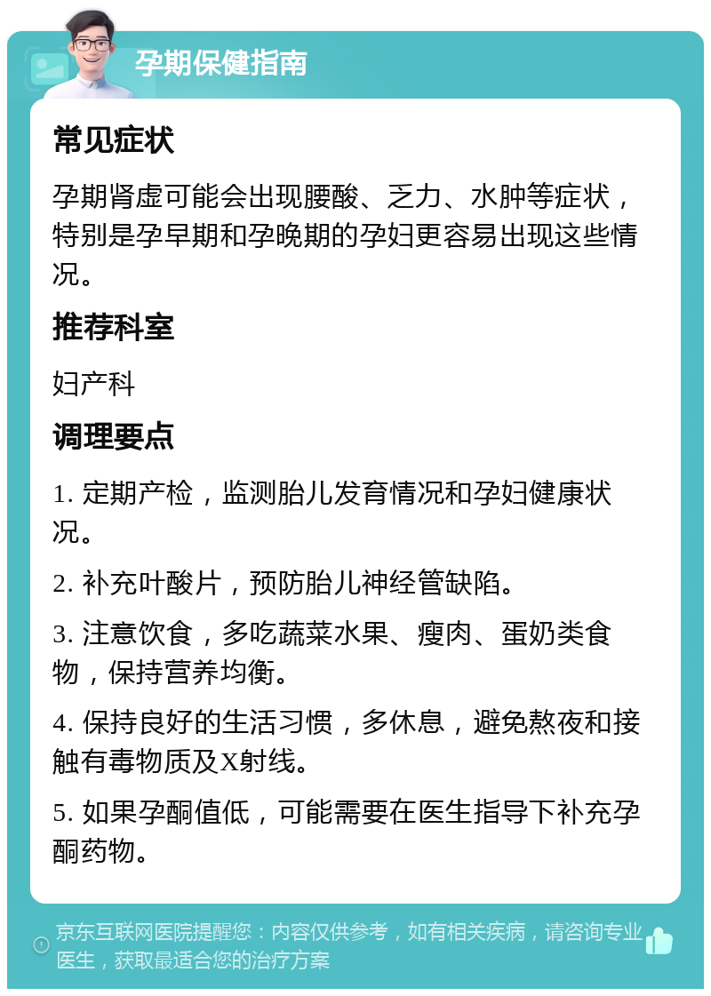 孕期保健指南 常见症状 孕期肾虚可能会出现腰酸、乏力、水肿等症状，特别是孕早期和孕晚期的孕妇更容易出现这些情况。 推荐科室 妇产科 调理要点 1. 定期产检，监测胎儿发育情况和孕妇健康状况。 2. 补充叶酸片，预防胎儿神经管缺陷。 3. 注意饮食，多吃蔬菜水果、瘦肉、蛋奶类食物，保持营养均衡。 4. 保持良好的生活习惯，多休息，避免熬夜和接触有毒物质及X射线。 5. 如果孕酮值低，可能需要在医生指导下补充孕酮药物。