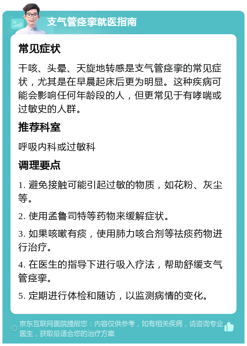 支气管痉挛就医指南 常见症状 干咳、头晕、天旋地转感是支气管痉挛的常见症状，尤其是在早晨起床后更为明显。这种疾病可能会影响任何年龄段的人，但更常见于有哮喘或过敏史的人群。 推荐科室 呼吸内科或过敏科 调理要点 1. 避免接触可能引起过敏的物质，如花粉、灰尘等。 2. 使用孟鲁司特等药物来缓解症状。 3. 如果咳嗽有痰，使用肺力咳合剂等祛痰药物进行治疗。 4. 在医生的指导下进行吸入疗法，帮助舒缓支气管痉挛。 5. 定期进行体检和随访，以监测病情的变化。