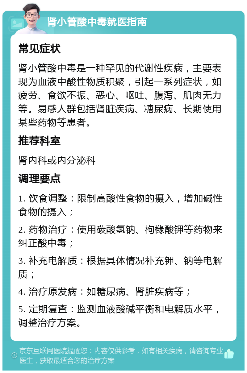 肾小管酸中毒就医指南 常见症状 肾小管酸中毒是一种罕见的代谢性疾病，主要表现为血液中酸性物质积聚，引起一系列症状，如疲劳、食欲不振、恶心、呕吐、腹泻、肌肉无力等。易感人群包括肾脏疾病、糖尿病、长期使用某些药物等患者。 推荐科室 肾内科或内分泌科 调理要点 1. 饮食调整：限制高酸性食物的摄入，增加碱性食物的摄入； 2. 药物治疗：使用碳酸氢钠、枸橼酸钾等药物来纠正酸中毒； 3. 补充电解质：根据具体情况补充钾、钠等电解质； 4. 治疗原发病：如糖尿病、肾脏疾病等； 5. 定期复查：监测血液酸碱平衡和电解质水平，调整治疗方案。