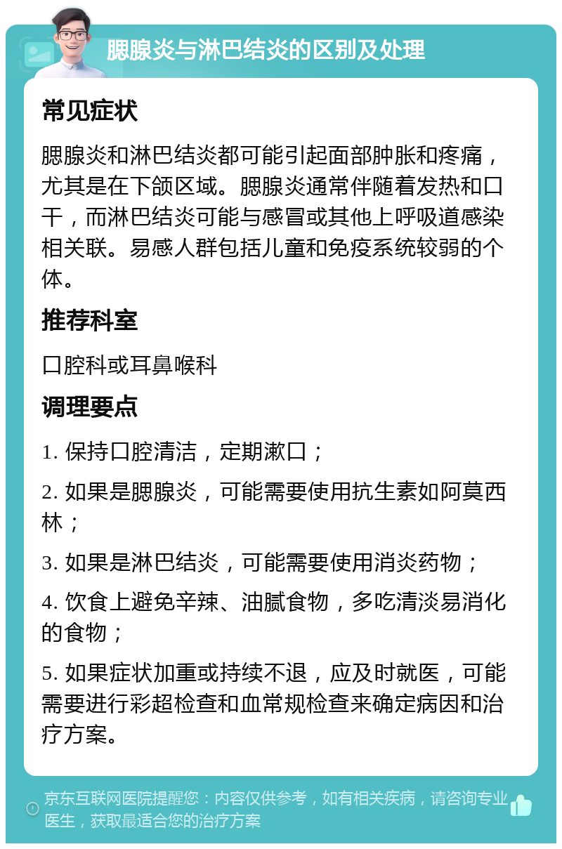 腮腺炎与淋巴结炎的区别及处理 常见症状 腮腺炎和淋巴结炎都可能引起面部肿胀和疼痛，尤其是在下颌区域。腮腺炎通常伴随着发热和口干，而淋巴结炎可能与感冒或其他上呼吸道感染相关联。易感人群包括儿童和免疫系统较弱的个体。 推荐科室 口腔科或耳鼻喉科 调理要点 1. 保持口腔清洁，定期漱口； 2. 如果是腮腺炎，可能需要使用抗生素如阿莫西林； 3. 如果是淋巴结炎，可能需要使用消炎药物； 4. 饮食上避免辛辣、油腻食物，多吃清淡易消化的食物； 5. 如果症状加重或持续不退，应及时就医，可能需要进行彩超检查和血常规检查来确定病因和治疗方案。