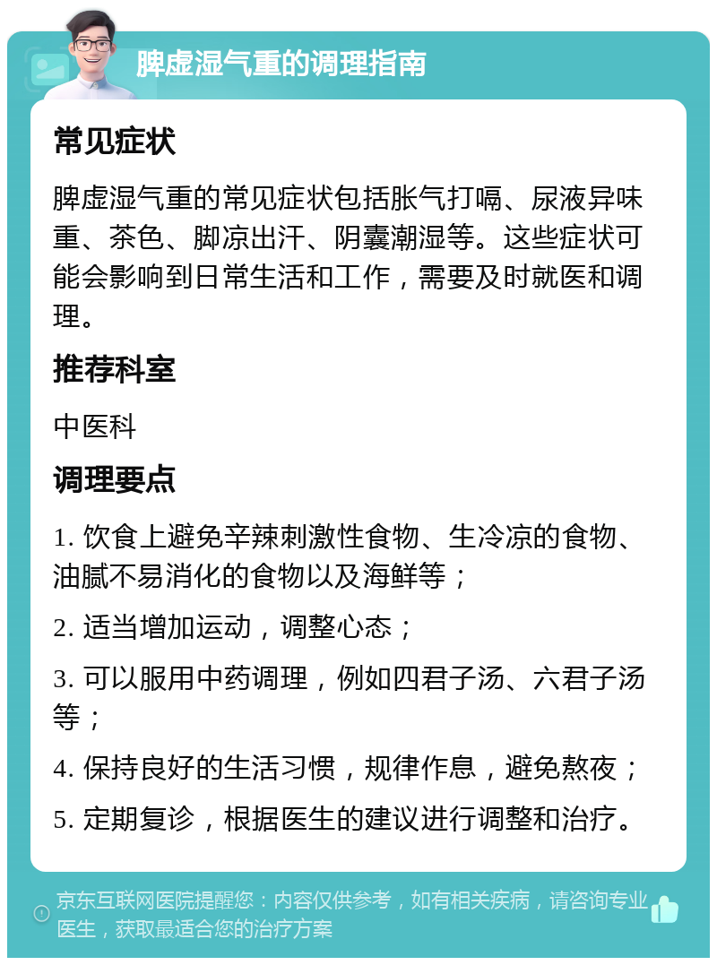 脾虚湿气重的调理指南 常见症状 脾虚湿气重的常见症状包括胀气打嗝、尿液异味重、茶色、脚凉出汗、阴囊潮湿等。这些症状可能会影响到日常生活和工作，需要及时就医和调理。 推荐科室 中医科 调理要点 1. 饮食上避免辛辣刺激性食物、生冷凉的食物、油腻不易消化的食物以及海鲜等； 2. 适当增加运动，调整心态； 3. 可以服用中药调理，例如四君子汤、六君子汤等； 4. 保持良好的生活习惯，规律作息，避免熬夜； 5. 定期复诊，根据医生的建议进行调整和治疗。