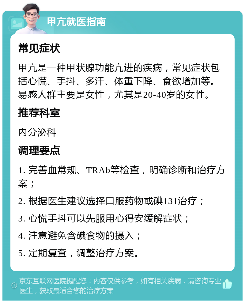 甲亢就医指南 常见症状 甲亢是一种甲状腺功能亢进的疾病，常见症状包括心慌、手抖、多汗、体重下降、食欲增加等。易感人群主要是女性，尤其是20-40岁的女性。 推荐科室 内分泌科 调理要点 1. 完善血常规、TRAb等检查，明确诊断和治疗方案； 2. 根据医生建议选择口服药物或碘131治疗； 3. 心慌手抖可以先服用心得安缓解症状； 4. 注意避免含碘食物的摄入； 5. 定期复查，调整治疗方案。