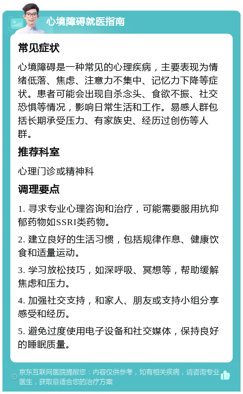 心境障碍就医指南 常见症状 心境障碍是一种常见的心理疾病，主要表现为情绪低落、焦虑、注意力不集中、记忆力下降等症状。患者可能会出现自杀念头、食欲不振、社交恐惧等情况，影响日常生活和工作。易感人群包括长期承受压力、有家族史、经历过创伤等人群。 推荐科室 心理门诊或精神科 调理要点 1. 寻求专业心理咨询和治疗，可能需要服用抗抑郁药物如SSRI类药物。 2. 建立良好的生活习惯，包括规律作息、健康饮食和适量运动。 3. 学习放松技巧，如深呼吸、冥想等，帮助缓解焦虑和压力。 4. 加强社交支持，和家人、朋友或支持小组分享感受和经历。 5. 避免过度使用电子设备和社交媒体，保持良好的睡眠质量。