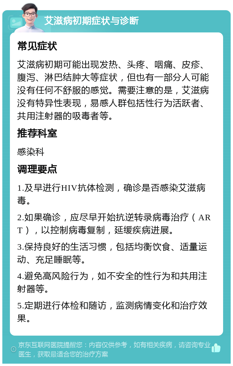 艾滋病初期症状与诊断 常见症状 艾滋病初期可能出现发热、头疼、咽痛、皮疹、腹泻、淋巴结肿大等症状，但也有一部分人可能没有任何不舒服的感觉。需要注意的是，艾滋病没有特异性表现，易感人群包括性行为活跃者、共用注射器的吸毒者等。 推荐科室 感染科 调理要点 1.及早进行HIV抗体检测，确诊是否感染艾滋病毒。 2.如果确诊，应尽早开始抗逆转录病毒治疗（ART），以控制病毒复制，延缓疾病进展。 3.保持良好的生活习惯，包括均衡饮食、适量运动、充足睡眠等。 4.避免高风险行为，如不安全的性行为和共用注射器等。 5.定期进行体检和随访，监测病情变化和治疗效果。