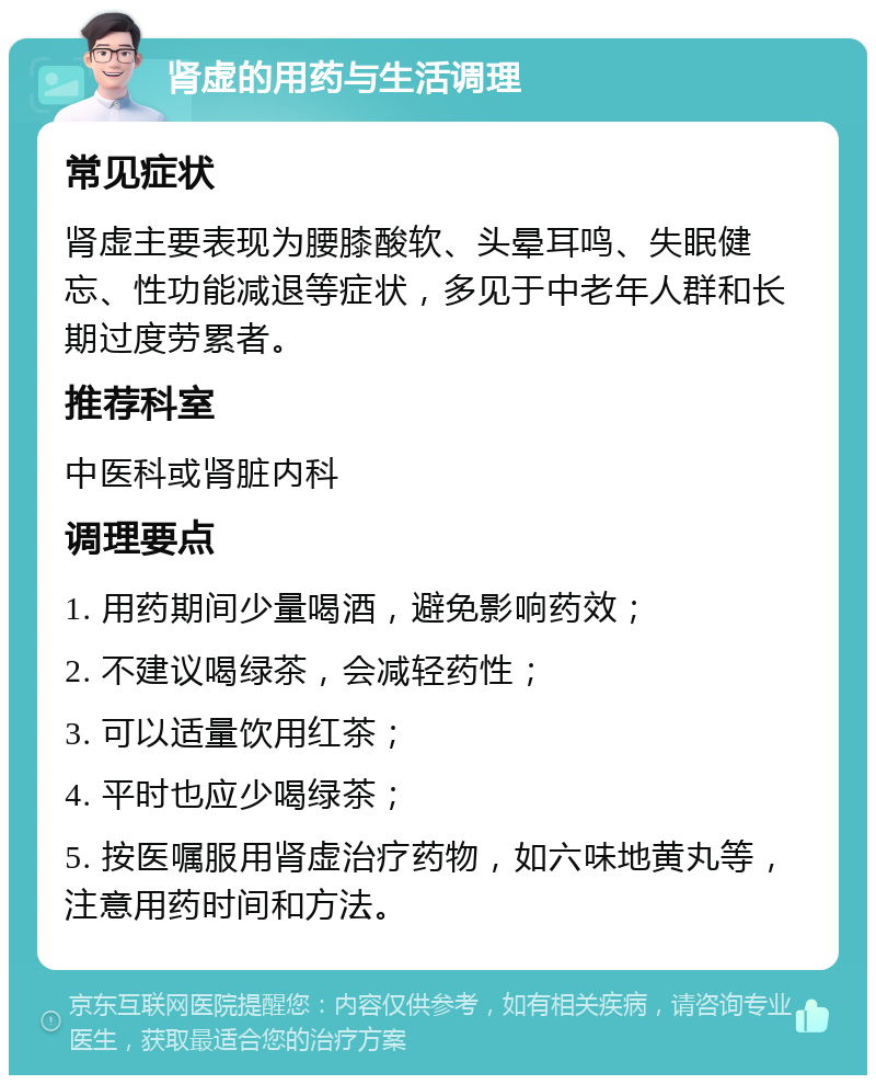 肾虚的用药与生活调理 常见症状 肾虚主要表现为腰膝酸软、头晕耳鸣、失眠健忘、性功能减退等症状，多见于中老年人群和长期过度劳累者。 推荐科室 中医科或肾脏内科 调理要点 1. 用药期间少量喝酒，避免影响药效； 2. 不建议喝绿茶，会减轻药性； 3. 可以适量饮用红茶； 4. 平时也应少喝绿茶； 5. 按医嘱服用肾虚治疗药物，如六味地黄丸等，注意用药时间和方法。