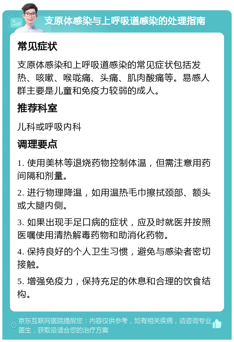 支原体感染与上呼吸道感染的处理指南 常见症状 支原体感染和上呼吸道感染的常见症状包括发热、咳嗽、喉咙痛、头痛、肌肉酸痛等。易感人群主要是儿童和免疫力较弱的成人。 推荐科室 儿科或呼吸内科 调理要点 1. 使用美林等退烧药物控制体温，但需注意用药间隔和剂量。 2. 进行物理降温，如用温热毛巾擦拭颈部、额头或大腿内侧。 3. 如果出现手足口病的症状，应及时就医并按照医嘱使用清热解毒药物和助消化药物。 4. 保持良好的个人卫生习惯，避免与感染者密切接触。 5. 增强免疫力，保持充足的休息和合理的饮食结构。