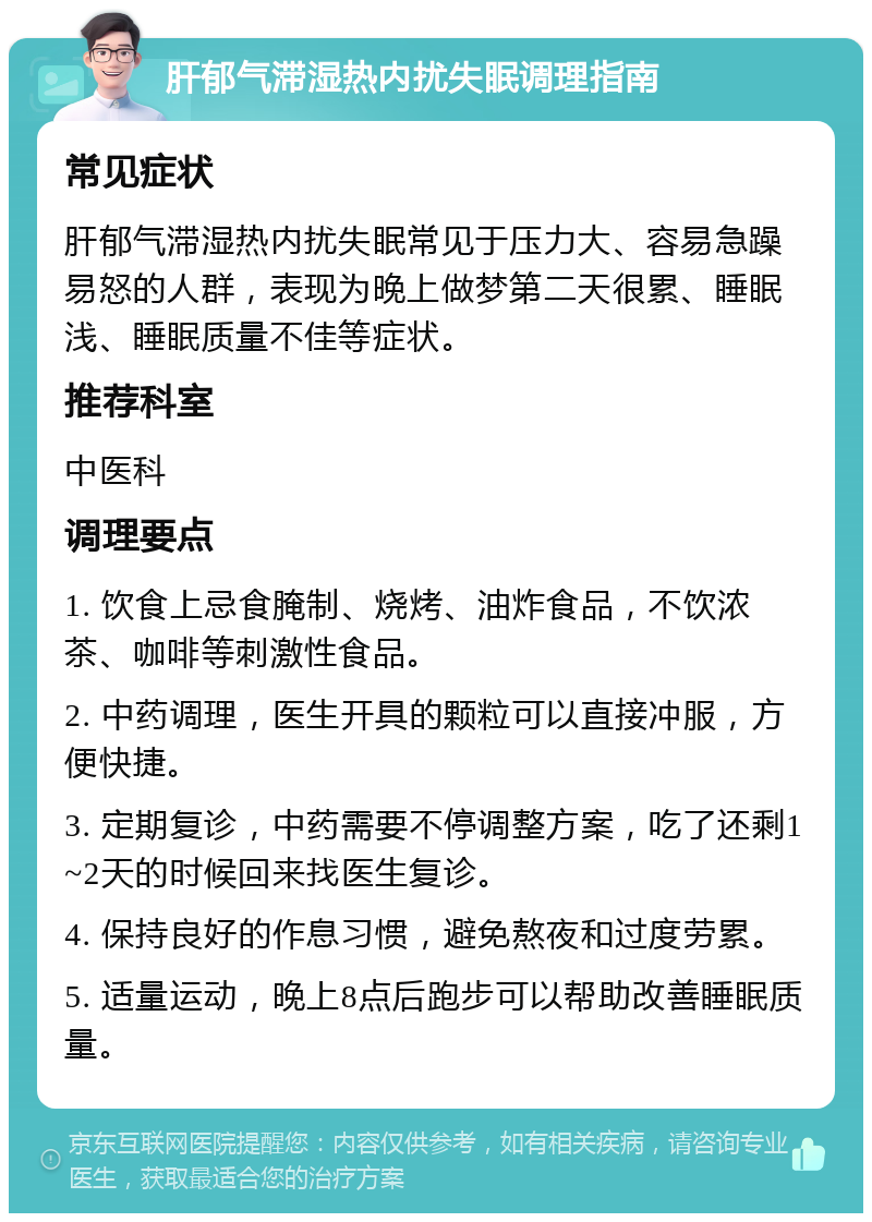 肝郁气滞湿热内扰失眠调理指南 常见症状 肝郁气滞湿热内扰失眠常见于压力大、容易急躁易怒的人群，表现为晚上做梦第二天很累、睡眠浅、睡眠质量不佳等症状。 推荐科室 中医科 调理要点 1. 饮食上忌食腌制、烧烤、油炸食品，不饮浓茶、咖啡等刺激性食品。 2. 中药调理，医生开具的颗粒可以直接冲服，方便快捷。 3. 定期复诊，中药需要不停调整方案，吃了还剩1~2天的时候回来找医生复诊。 4. 保持良好的作息习惯，避免熬夜和过度劳累。 5. 适量运动，晚上8点后跑步可以帮助改善睡眠质量。