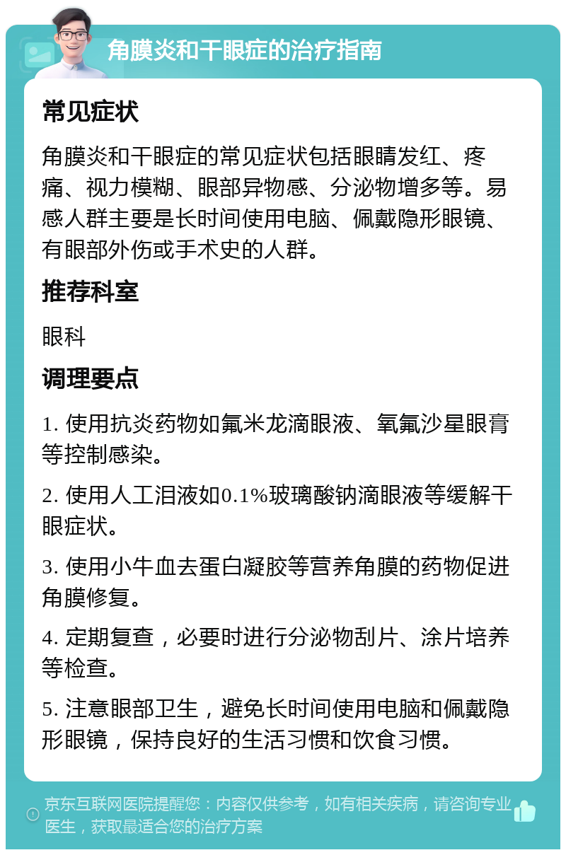 角膜炎和干眼症的治疗指南 常见症状 角膜炎和干眼症的常见症状包括眼睛发红、疼痛、视力模糊、眼部异物感、分泌物增多等。易感人群主要是长时间使用电脑、佩戴隐形眼镜、有眼部外伤或手术史的人群。 推荐科室 眼科 调理要点 1. 使用抗炎药物如氟米龙滴眼液、氧氟沙星眼膏等控制感染。 2. 使用人工泪液如0.1%玻璃酸钠滴眼液等缓解干眼症状。 3. 使用小牛血去蛋白凝胶等营养角膜的药物促进角膜修复。 4. 定期复查，必要时进行分泌物刮片、涂片培养等检查。 5. 注意眼部卫生，避免长时间使用电脑和佩戴隐形眼镜，保持良好的生活习惯和饮食习惯。