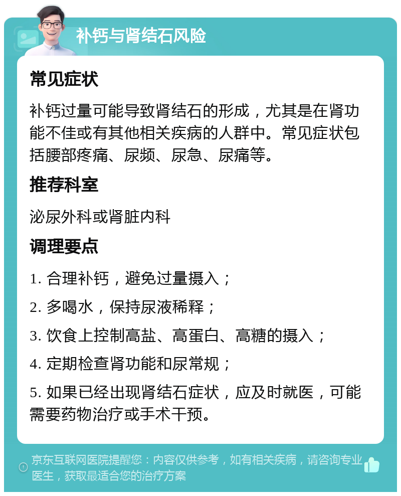 补钙与肾结石风险 常见症状 补钙过量可能导致肾结石的形成，尤其是在肾功能不佳或有其他相关疾病的人群中。常见症状包括腰部疼痛、尿频、尿急、尿痛等。 推荐科室 泌尿外科或肾脏内科 调理要点 1. 合理补钙，避免过量摄入； 2. 多喝水，保持尿液稀释； 3. 饮食上控制高盐、高蛋白、高糖的摄入； 4. 定期检查肾功能和尿常规； 5. 如果已经出现肾结石症状，应及时就医，可能需要药物治疗或手术干预。