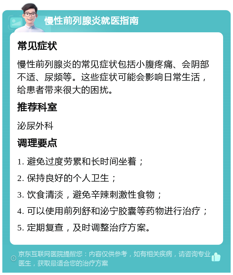 慢性前列腺炎就医指南 常见症状 慢性前列腺炎的常见症状包括小腹疼痛、会阴部不适、尿频等。这些症状可能会影响日常生活，给患者带来很大的困扰。 推荐科室 泌尿外科 调理要点 1. 避免过度劳累和长时间坐着； 2. 保持良好的个人卫生； 3. 饮食清淡，避免辛辣刺激性食物； 4. 可以使用前列舒和泌宁胶囊等药物进行治疗； 5. 定期复查，及时调整治疗方案。