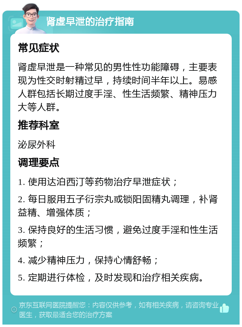 肾虚早泄的治疗指南 常见症状 肾虚早泄是一种常见的男性性功能障碍，主要表现为性交时射精过早，持续时间半年以上。易感人群包括长期过度手淫、性生活频繁、精神压力大等人群。 推荐科室 泌尿外科 调理要点 1. 使用达泊西汀等药物治疗早泄症状； 2. 每日服用五子衍宗丸或锁阳固精丸调理，补肾益精、增强体质； 3. 保持良好的生活习惯，避免过度手淫和性生活频繁； 4. 减少精神压力，保持心情舒畅； 5. 定期进行体检，及时发现和治疗相关疾病。