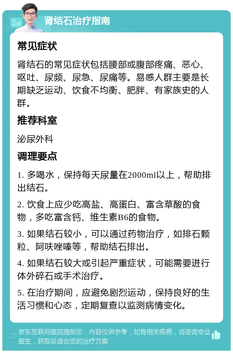 肾结石治疗指南 常见症状 肾结石的常见症状包括腰部或腹部疼痛、恶心、呕吐、尿频、尿急、尿痛等。易感人群主要是长期缺乏运动、饮食不均衡、肥胖、有家族史的人群。 推荐科室 泌尿外科 调理要点 1. 多喝水，保持每天尿量在2000ml以上，帮助排出结石。 2. 饮食上应少吃高盐、高蛋白、富含草酸的食物，多吃富含钙、维生素B6的食物。 3. 如果结石较小，可以通过药物治疗，如排石颗粒、阿呋唑嗪等，帮助结石排出。 4. 如果结石较大或引起严重症状，可能需要进行体外碎石或手术治疗。 5. 在治疗期间，应避免剧烈运动，保持良好的生活习惯和心态，定期复查以监测病情变化。