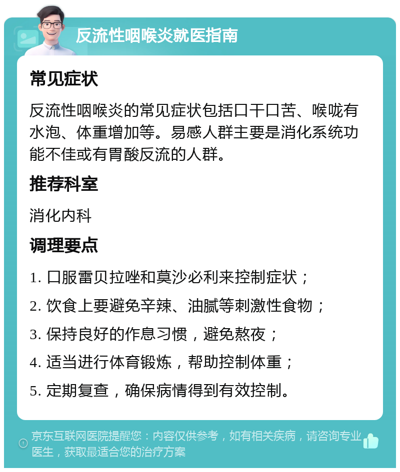 反流性咽喉炎就医指南 常见症状 反流性咽喉炎的常见症状包括口干口苦、喉咙有水泡、体重增加等。易感人群主要是消化系统功能不佳或有胃酸反流的人群。 推荐科室 消化内科 调理要点 1. 口服雷贝拉唑和莫沙必利来控制症状； 2. 饮食上要避免辛辣、油腻等刺激性食物； 3. 保持良好的作息习惯，避免熬夜； 4. 适当进行体育锻炼，帮助控制体重； 5. 定期复查，确保病情得到有效控制。