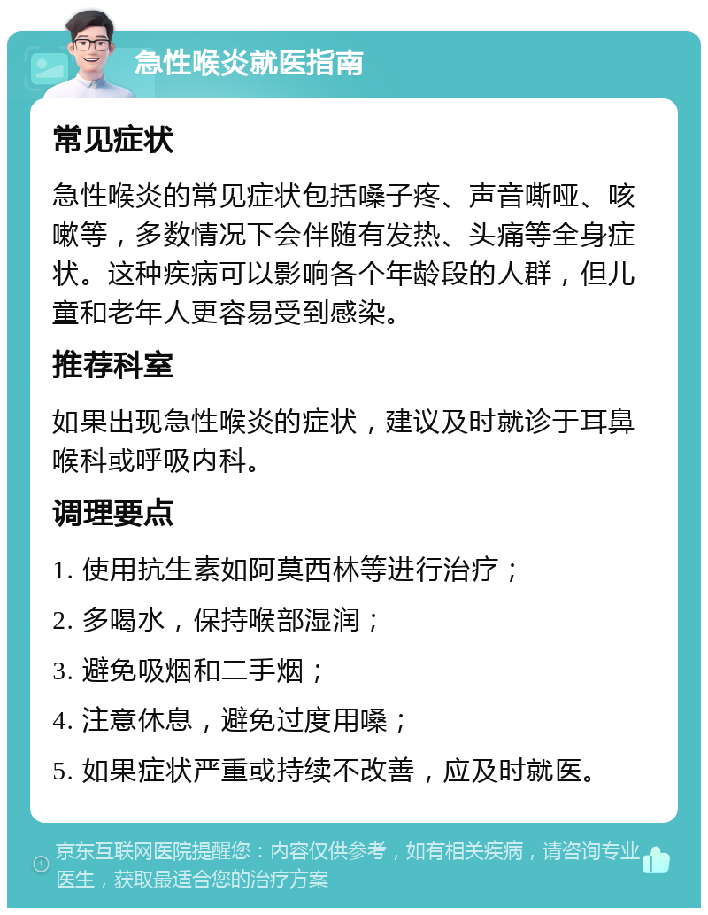 急性喉炎就医指南 常见症状 急性喉炎的常见症状包括嗓子疼、声音嘶哑、咳嗽等，多数情况下会伴随有发热、头痛等全身症状。这种疾病可以影响各个年龄段的人群，但儿童和老年人更容易受到感染。 推荐科室 如果出现急性喉炎的症状，建议及时就诊于耳鼻喉科或呼吸内科。 调理要点 1. 使用抗生素如阿莫西林等进行治疗； 2. 多喝水，保持喉部湿润； 3. 避免吸烟和二手烟； 4. 注意休息，避免过度用嗓； 5. 如果症状严重或持续不改善，应及时就医。