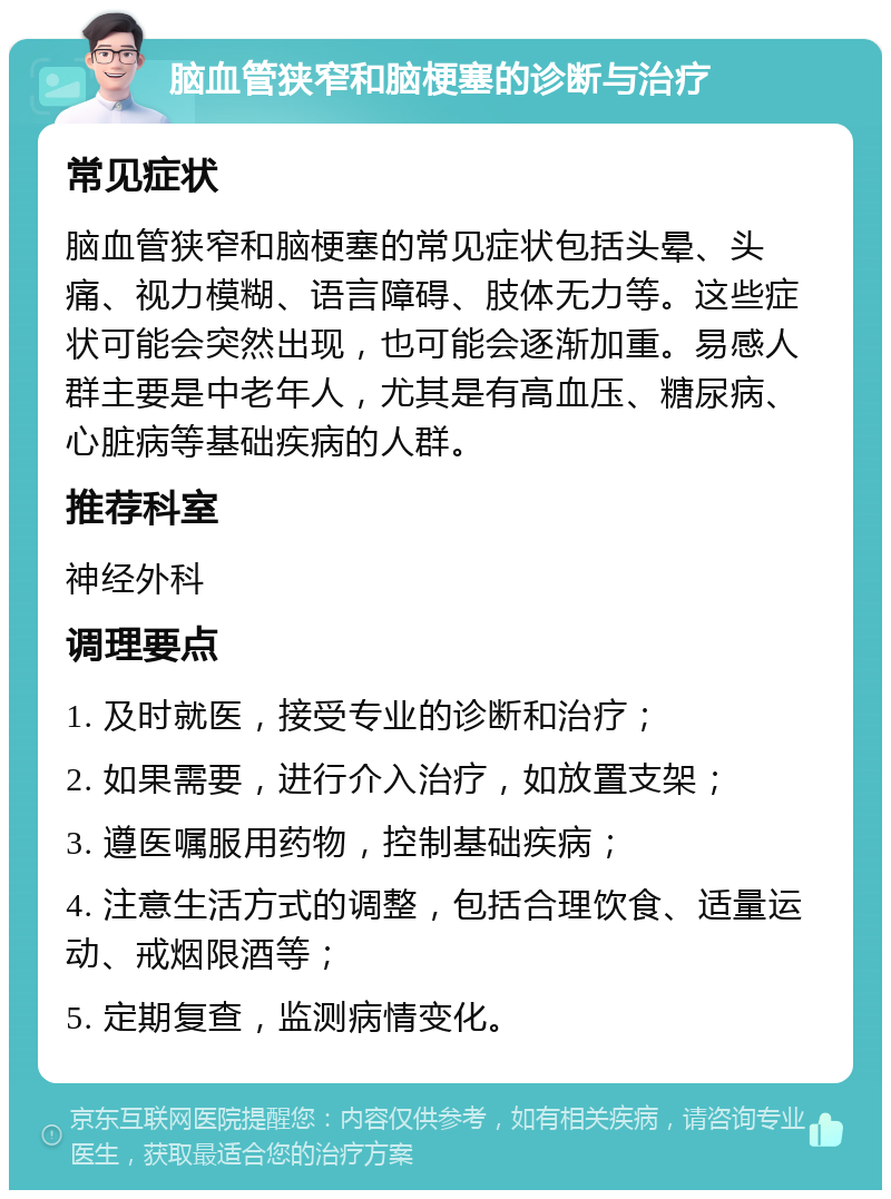 脑血管狭窄和脑梗塞的诊断与治疗 常见症状 脑血管狭窄和脑梗塞的常见症状包括头晕、头痛、视力模糊、语言障碍、肢体无力等。这些症状可能会突然出现，也可能会逐渐加重。易感人群主要是中老年人，尤其是有高血压、糖尿病、心脏病等基础疾病的人群。 推荐科室 神经外科 调理要点 1. 及时就医，接受专业的诊断和治疗； 2. 如果需要，进行介入治疗，如放置支架； 3. 遵医嘱服用药物，控制基础疾病； 4. 注意生活方式的调整，包括合理饮食、适量运动、戒烟限酒等； 5. 定期复查，监测病情变化。