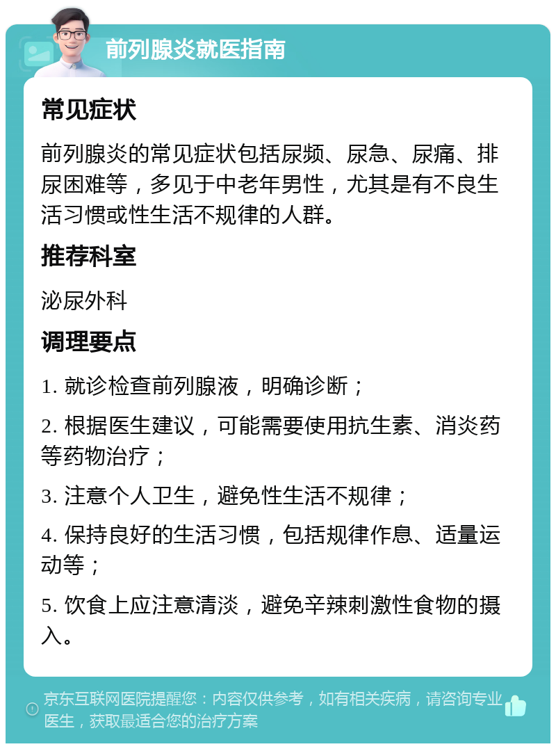 前列腺炎就医指南 常见症状 前列腺炎的常见症状包括尿频、尿急、尿痛、排尿困难等，多见于中老年男性，尤其是有不良生活习惯或性生活不规律的人群。 推荐科室 泌尿外科 调理要点 1. 就诊检查前列腺液，明确诊断； 2. 根据医生建议，可能需要使用抗生素、消炎药等药物治疗； 3. 注意个人卫生，避免性生活不规律； 4. 保持良好的生活习惯，包括规律作息、适量运动等； 5. 饮食上应注意清淡，避免辛辣刺激性食物的摄入。